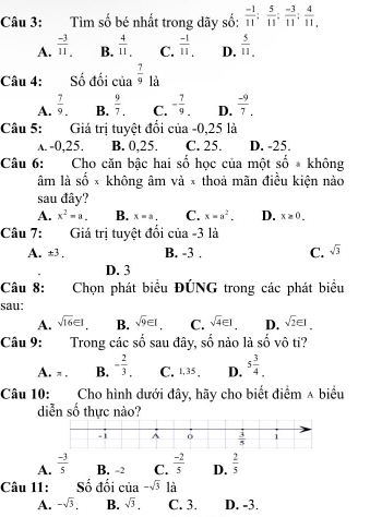 Tìm số bé nhất trong dãy số:  (-1)/11 : 5/11 : (-3)/11 : 4/11 
A.  (-3)/11 . B.  4/11 , C.  (-1)/11 . D.  5/11 ,
Câu 4: Số đối của  7/9  là
A.  7/9 . B.  9/7 . C. - 7/9 . D.  (-9)/7 .
Câu 5: Giá trị tuyệt đổi của -0,25 là
A. -0,25. B. 0,25. C. 25. D. -25.
Câu 6: Cho căn bậc hai số học của một _ + không
âm là shat O* không âm và × thoả mãn điều kiện nào
sau đây?
A. x^2=a. B. x=a. C. x=a^2. D. x≥ 0.
Câu 7: Giá trị tuyệt đổi của -3 là
A. ± 3 B. -3 . C. sqrt(3)
D. 3
Câu 8: Chọn phát biểu ĐÚNG trong các phát biểu
sau:
A. sqrt(16)∈ I B. sqrt(9)∈ I C. sqrt(4)∈ I D. sqrt(2)∈ I.
Câu 9: Trong các số sau đây, số nào là số vô ti?
A. π . B. - 2/3 . C. 1,35, D. 5 3/4 .
Câu 10: Cho hình dưới đây, hãy cho biết điểm ∧ biểu
diễn số thực nào?
A.  (-3)/5  B. -2 C.  (-2)/5  D.  2/5 
Câu 11: Số đối của -sqrt(3) là
A. -sqrt(3). B. sqrt(3). C. 3. D. -3.