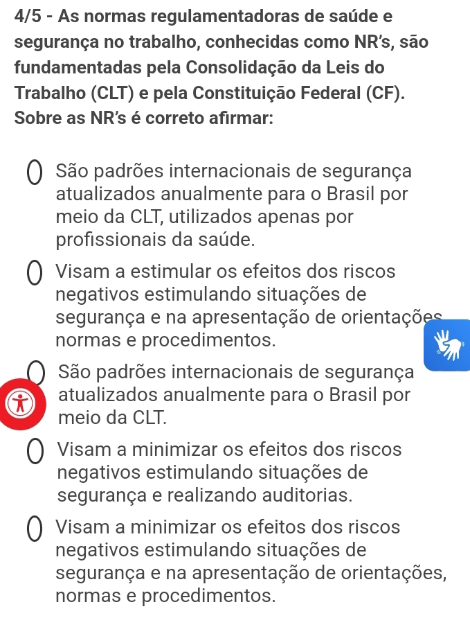 4/5 - As normas regulamentadoras de saúde e
segurança no trabalho, conhecidas como NR’s, são
fundamentadas pela Consolidação da Leis do
Trabalho (CLT) e pela Constituição Federal (CF).
Sobre as NR's é correto afirmar:
São padrões internacionais de segurança
atualizados anualmente para o Brasil por
meio da CLT, utilizados apenas por
profissionais da saúde.
Visam a estimular os efeitos dos riscos
negativos estimulando situações de
segurança e na apresentação de orientações
normas e procedimentos.
São padrões internacionais de segurança
atualizados anualmente para o Brasil por
meio da CLT.
Visam a minimizar os efeitos dos riscos
negativos estimulando situações de
segurança e realizando auditorias.
Visam a minimizar os efeitos dos riscos
negativos estimulando situações de
segurança e na apresentação de orientações,
normas e procedimentos.