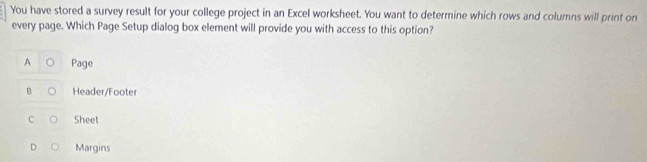 You have stored a survey result for your college project in an Excel worksheet. You want to determine which rows and columns will print on
every page. Which Page Setup dialog box element will provide you with access to this option?
Page
B Header/Footer
C Sheet
Margins