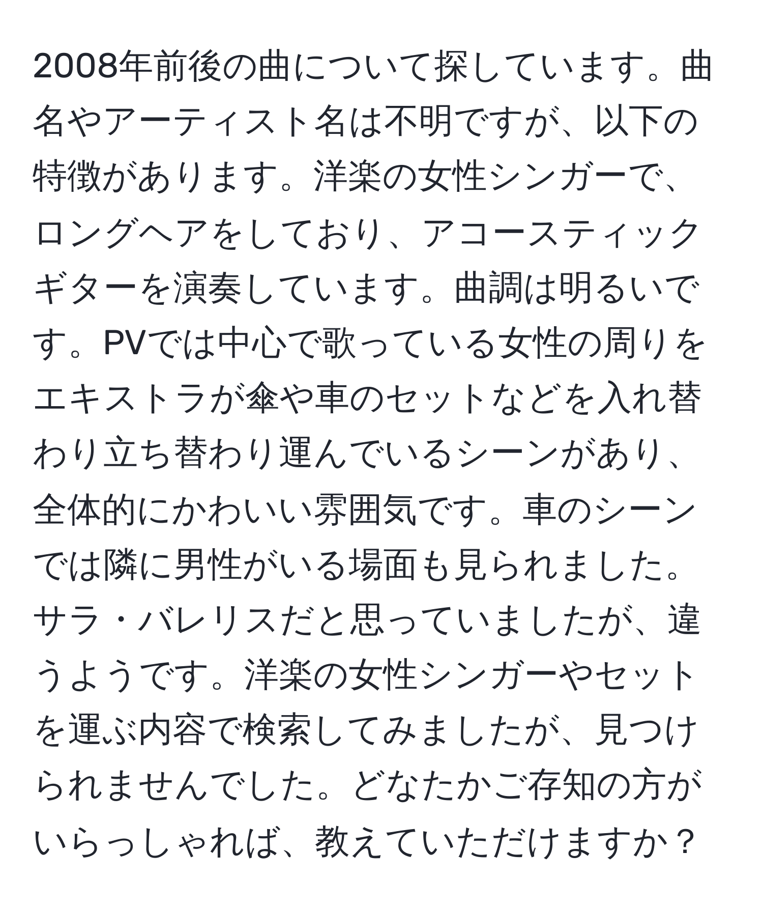 2008年前後の曲について探しています。曲名やアーティスト名は不明ですが、以下の特徴があります。洋楽の女性シンガーで、ロングヘアをしており、アコースティックギターを演奏しています。曲調は明るいです。PVでは中心で歌っている女性の周りをエキストラが傘や車のセットなどを入れ替わり立ち替わり運んでいるシーンがあり、全体的にかわいい雰囲気です。車のシーンでは隣に男性がいる場面も見られました。サラ・バレリスだと思っていましたが、違うようです。洋楽の女性シンガーやセットを運ぶ内容で検索してみましたが、見つけられませんでした。どなたかご存知の方がいらっしゃれば、教えていただけますか？