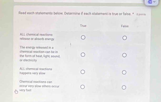 Read each statements below, Determine if each statement is true or false. * @ points
True False
ALL chemical reactions
release or absorb energy
The energy released in a
chemical reaction can be in
the form of heat, light, sound,
or electricity
ALL chemical reactions
happens very slow
Chernical reactions can
occur very slow others occur
very fast