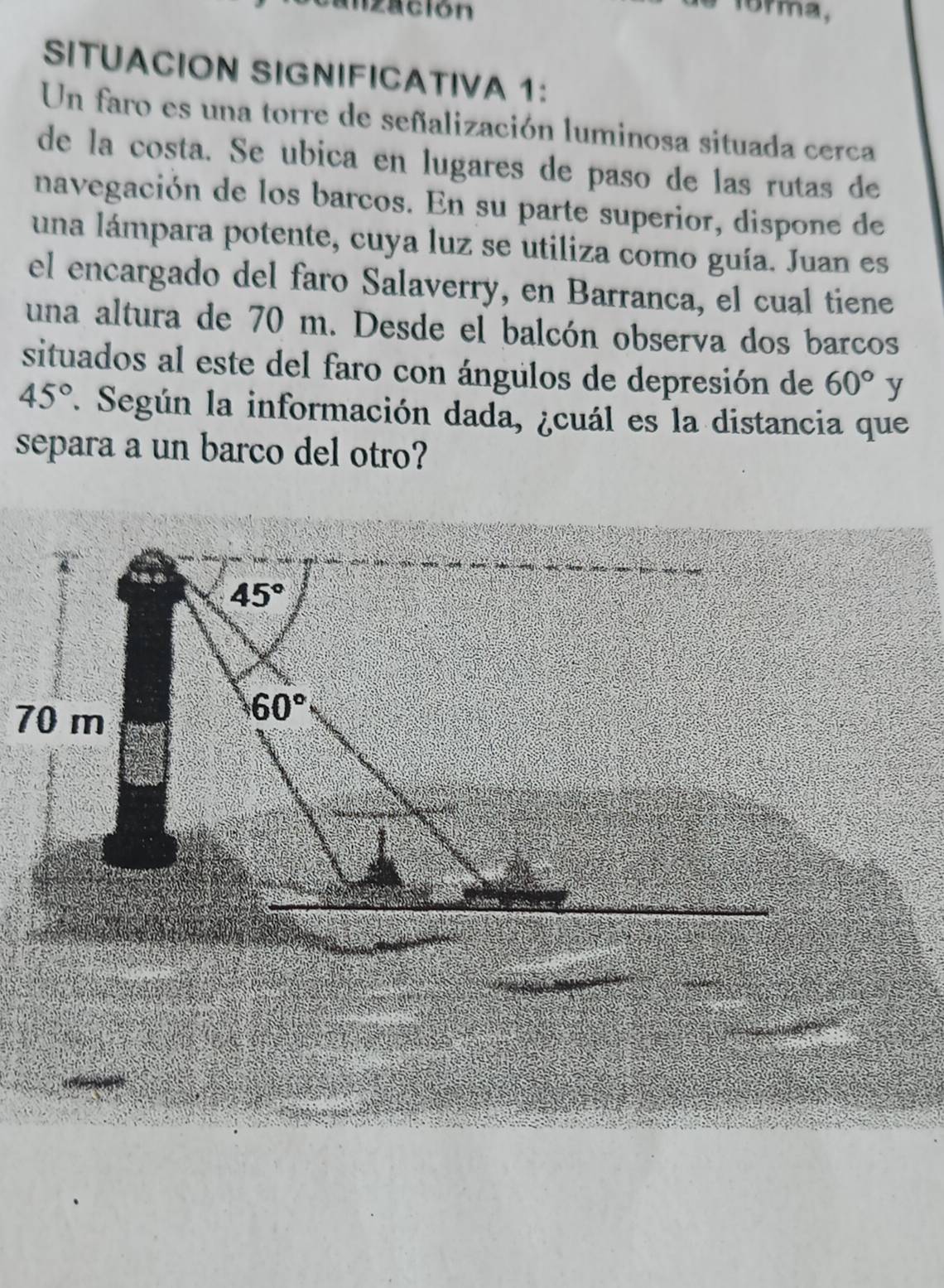 ización
SITUACION SIGNIFICATIVA 1:
Un faro es una torre de señalización luminosa situada cerca
de la costa. Se ubica en lugares de paso de las rutas de
navegación de los barcos. En su parte superior, dispone de
una lámpara potente, cuya luz se utiliza como guía. Juan es
el encargado del faro Salaverry, en Barranca, el cual tiene
una altura de 70 m. Desde el balcón observa dos barcos
situados al este del faro con ángulos de depresión de 60° y
45°. Según la información dada, ¿cuál es la distancia que
separa a un barco del otro?
_