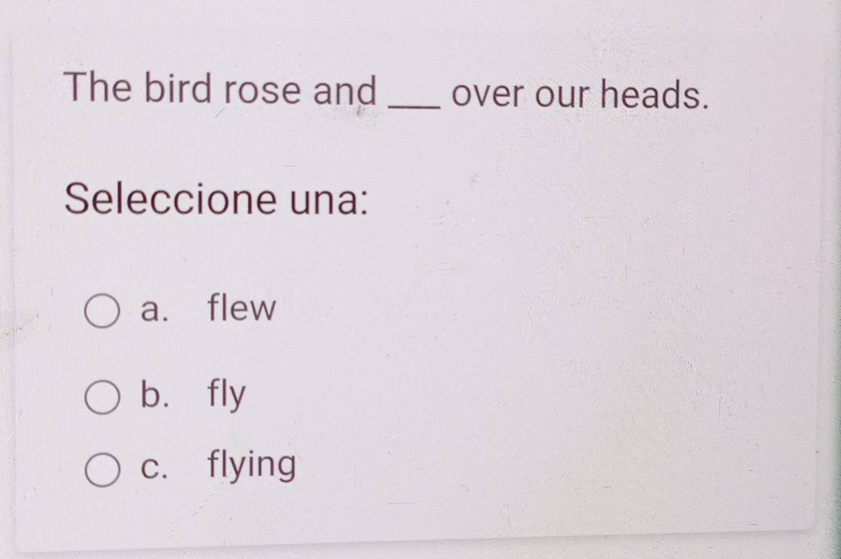 The bird rose and_
over our heads.
Seleccione una:
a. flew
bù fly
c. flying