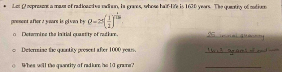 Let Q represent a mass of radioactive radium, in grams, whose half-life is 1620 years. The quantity of radium 
present after / years is given by Q=25( 1/2 )^ t/1620 . 
Determine the initial quantity of radium. 
_ 
Determine the quantity present after 1000 years. 
_ 
When will the quantity of radium be 10 grams? 
_