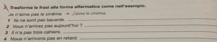 Trasforma le frasi alla forma affermativa come nell'esempio. 
Je n'aime pas le cinéma. J'aime le cinéma. 
1 Ils ne sont pas bavards. 
_ 
2 Vous n'arrivez pas aujourd'hui ?_ 
3 Il n'a pas trois cahiers. 
_ 
4 Nous n'arrivons pas en retard._