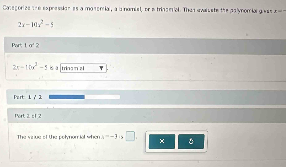 Categorize the expression as a monomial, a binomial, or a trinomial. Then evaluate the polynomial given x=-
2x-10x^2-5
Part 1 of 2
2x-10x^2-5 is a trinomial . 
Part: 1 / 2 
Part 2 of 2 
The value of the polynomial when x=-3 is □ . ×