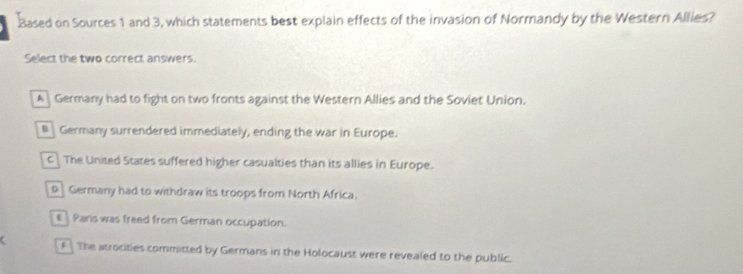 .Based on Sources 1 and 3, which statements best explain effects of the invasion of Normandy by the Western Allies?
Select the two correct answers.
A Germany had to fight on two fronts against the Western Allies and the Soviet Union.
B Germany surrendered immediately, ending the war in Europe.
c The United States suffered higher casualties than its allies in Europe.
s Germany had to withdraw its troops from North Africa.
€ Pars was freed from German occupation.
F The atrocities committed by Germans in the Holocaust were revealed to the public.