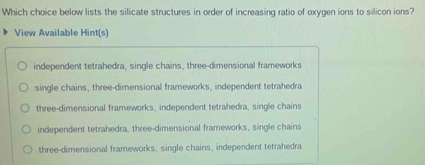 Which choice below lists the silicate structures in order of increasing ratio of oxygen ions to silicon ions?
View Available Hint(s)
independent tetrahedra, single chains, three-dimensional frameworks
single chains, three-dimensional frameworks, independent tetrahedra
three-dimensional frameworks, independent tetrahedra, single chains
independent tetrahedra, three-dimensional frameworks, single chains
three-dimensional frameworks, single chains, independent tetrahedra