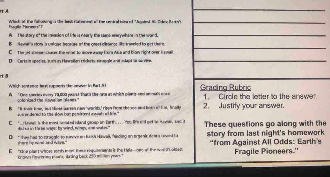rt A
Which of the following is the best statement of the central idea of "Against All Odds: Earth's
Fragile Pioneers"?
A The story of the invasion of life is nearly the same everywhere in the world.
B Hawaii's story is unique because of the great distance life traveled to get there.
C The jet stream causes the wind to move away from Asia and blow right over Hawaii.
D Certain species, such as Hawaiian crickets, struggle and adapt to survive.
tB
Which sentence best supports the answer in Part A? Grading Rubric
A “One species every 70,000 years! That's the rate at which plants and animals once 1. Circle the letter to the answer.
colonized the Hawaiian Islands."
B "It took time, but these barren new 'worlds,' risen from the sea and born of fire, finally 2. Justify your answer.
surrendered to the slow but persistent assault of life."
C *...Hawaii is the most isolated island group on Earth. . . . Yet, life did get to Hawaii, and it These questions go along with the
did so in three ways: by wind, wings, and water."
D "They had to struggle to survive on harsh Hawaii, feeding on organic debris tossed to story from last night's homework
shore by wind and wave." “from Against All Odds: Earth’s
E “One plant whose seeds meet these requirements is the Hala—one of the world's oldest
known flowering plants, dating back 250 million years." Fragile Pioneers.”