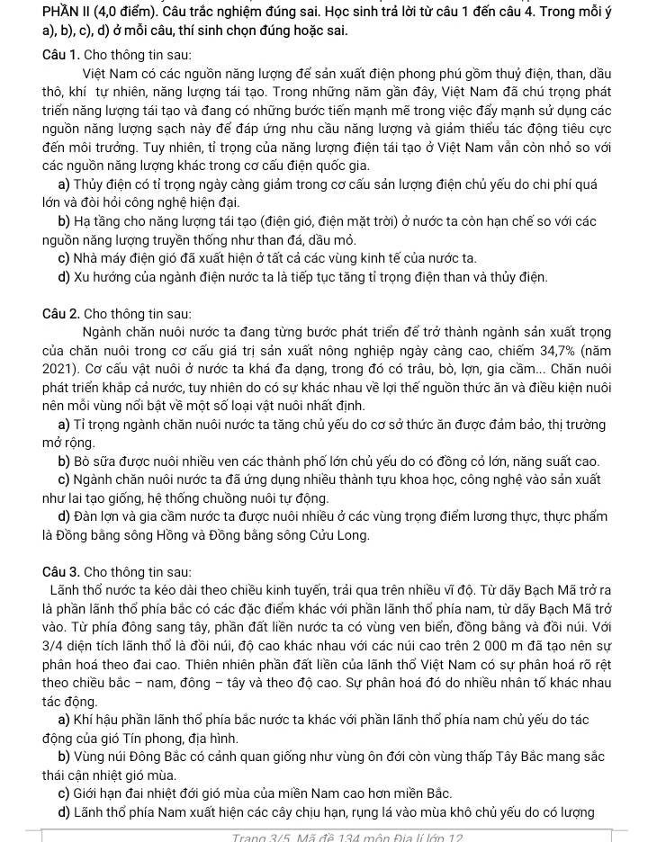 PHAN II (4,0 điểm). Câu trắc nghiệm đúng sai. Học sinh trả lời từ câu 1 đến câu 4. Trong mỗi ý
a), b), c), d) ở mỗi câu, thí sinh chọn đúng hoặc sai.
Câu 1. Cho thông tin sau:
Việt Nam có các nguồn năng lượng để sản xuất điện phong phú gồm thuỷ điện, than, dầu
thô, khí tự nhiên, năng lượng tái tạo. Trong những năm gần đây, Việt Nam đã chú trọng phát
triển năng lượng tái tạo và đang có những bước tiến mạnh mẽ trong việc đẩy mạnh sử dụng các
nguồn năng lượng sạch này để đáp ứng nhu cầu năng lượng và giảm thiểu tác động tiêu cực
đến môi trưởng. Tuy nhiên, tỉ trọng của năng lượng điện tái tạo ở Việt Nam vẫn còn nhỏ so với
các nguồn năng lượng khác trong cơ cấu điện quốc gia.
a) Thủy điện có tỉ trọng ngày càng giảm trong cơ cấu sản lượng điện chủ yếu do chi phí quá
lớn và đòi hỏi công nghệ hiện đại.
b) Hạ tầng cho năng lượng tái tạo (điện gió, điện mặt trời) ở nước ta còn hạn chế so với các
nguồn năng lượng truyền thống như than đá, dầu mỏ.
c) Nhà máy điện gió đã xuất hiện ở tất cả các vùng kinh tế của nước ta.
d) Xu hướng của ngành điện nước ta là tiếp tục tăng tỉ trọng điện than và thủy điện.
Câu 2. Cho thông tin sau:
Ngành chăn nuôi nước ta đang từng bước phát triển để trở thành ngành sản xuất trọng
của chăn nuôi trong cơ cấu giá trị sản xuất nông nghiệp ngày càng cao, chiếm 34,7% (năm
2021). Cơ cấu vật nuôi ở nước ta khá đa dạng, trong đó có trâu, bò, lợn, gia cầm... Chăn nuôi
phát triển khắp cả nước, tuy nhiên do có sự khác nhau về lợi thế nguồn thức ăn và điều kiện nuôi
mên mỗi vùng nổi bật về một số loại vật nuôi nhất định.
a) Tỉ trọng ngành chăn nuôi nước ta tăng chủ yếu do cơ sở thức ăn được đảm bảo, thị trường
mở rộng.
b) Bò sữa được nuôi nhiều ven các thành phố lớn chủ yếu do có đồng cỏ lớn, năng suất cao.
c) Ngành chăn nuôi nước ta đã ứng dụng nhiều thành tựu khoa học, công nghệ vào sản xuất
như lai tạo giống, hệ thống chuồng nuôi tự động.
d) Đàn lợn và gia cầm nước ta được nuôi nhiều ở các vùng trọng điểm lương thực, thực phẩm
là Đồng bằng sông Hồng và Đồng bằng sông Cửu Long.
Câu 3. Cho thông tin sau:
Lãnh thổ nước ta kéo dài theo chiều kinh tuyến, trải qua trên nhiều vĩ độ. Từ dãy Bạch Mã trở ra
là phần lãnh thổ phía bắc có các đặc điểm khác với phần lãnh thổ phía nam, từ dãy Bạch Mã trở
vào. Từ phía đông sang tây, phần đất liền nước ta có vùng ven biển, đồng bằng và đồi núi. Với
3/4 diện tích lãnh thổ là đồi núi, độ cao khác nhau với các núi cao trên 2 000 m đã tạo nên sự
phân hoá theo đai cao. Thiên nhiên phần đất liền của lãnh thổ Việt Nam có sự phân hoá rõ rệt
theo chiều bắc - nam, đông - tây và theo độ cao. Sự phân hoá đó do nhiều nhân tố khác nhau
tác động.
a) Khí hậu phần lãnh thổ phía bắc nước ta khác với phần lãnh thổ phía nam chủ yếu do tác
động của gió Tín phong, địa hình.
b) Vùng núi Đông Bắc có cảnh quan giống như vùng ôn đới còn vùng thấp Tây Bắc mang sắc
thái cận nhiệt gió mùa.
c) Giới hạn đai nhiệt đới gió mùa của miền Nam cao hơn miền Bắc.
d) Lãnh thổ phía Nam xuất hiện các cây chịu hạn, rụng lá vào mùa khô chủ yếu do có lượng
Trang 3/5. Mã đề 134 môn Đia lí lớn 12