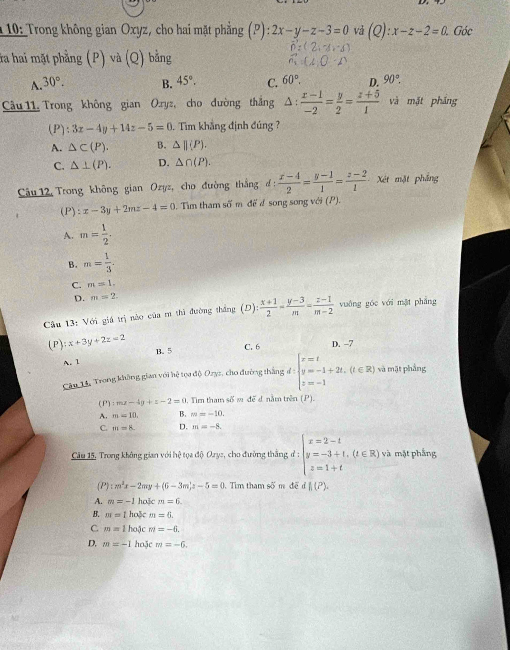 10: Trong không gian Oxyz, cho hai mặt phẳng (P): 2x-y-z-3=0 vả (Q):x-z-2=0. Góc
ứa hai mặt phẳng (P) và (Q) bằng
A. 30°. B. 45°. C. 60°. 90°.
D.
Câu 11. Trong không gian Oxyz, cho đường thắng △ : (x-1)/-2 = y/2 = (z+5)/1  và mặt phắng
(P): 3x-4y+14z-5=0. Tim khắng định đúng ?
A. △ ⊂ (P). B. △ ||(P).
C. △ ⊥ (P). D. △ ∩ (P).
Câu 12, Trong không gian Oryz, cho đường thắng d:  (x-4)/2 = (y-1)/1 = (z-2)/1  Xét mặt phẳng
(P): = x-3y+2mz-4=0. Tìm tham số m để d song song với (P).
A. m= 1/2 .
B. m= 1/3 .
C. m=1.
D. m=2.
Câu 13: Với giá trị nảo của m thì đường thẳng (D): (x+1)/2 = (y-3)/m = (z-1)/m-2  vuông góc với mặt phẳng
(P):x+3y+2z=2 D. -7
B. 5 C. 6
A. 1
Câu 14. Trong không gian với hệ tọa độ Oryz, cho đường thắng ,d:beginarrayl x=t y=-1+2t,(t∈ R) z=-1endarray. và mặt phẳng
(P) :mx-4y+z-2=0. Tim tham số m đế d nằm trên (P).
A. m=10. B. m=-10.
C. m=8. D. m=-8.
Câu 15. Trong không gian với hệ tọa độ Orys, cho đường thắng;d:beginarrayl x=2-t y=-3+t,(t∈ R) z=1+tendarray. và mặt phẳng
(P) :m^2x-2my+(6-3m)z-5=0. Tìm tham số m đề d||(P).
A. m=-1 hoặc m=6.
B. m=1 hoặc m=6.
C. m=1 hoặc m=-6.
D. m=-1 hoặc m=-6.