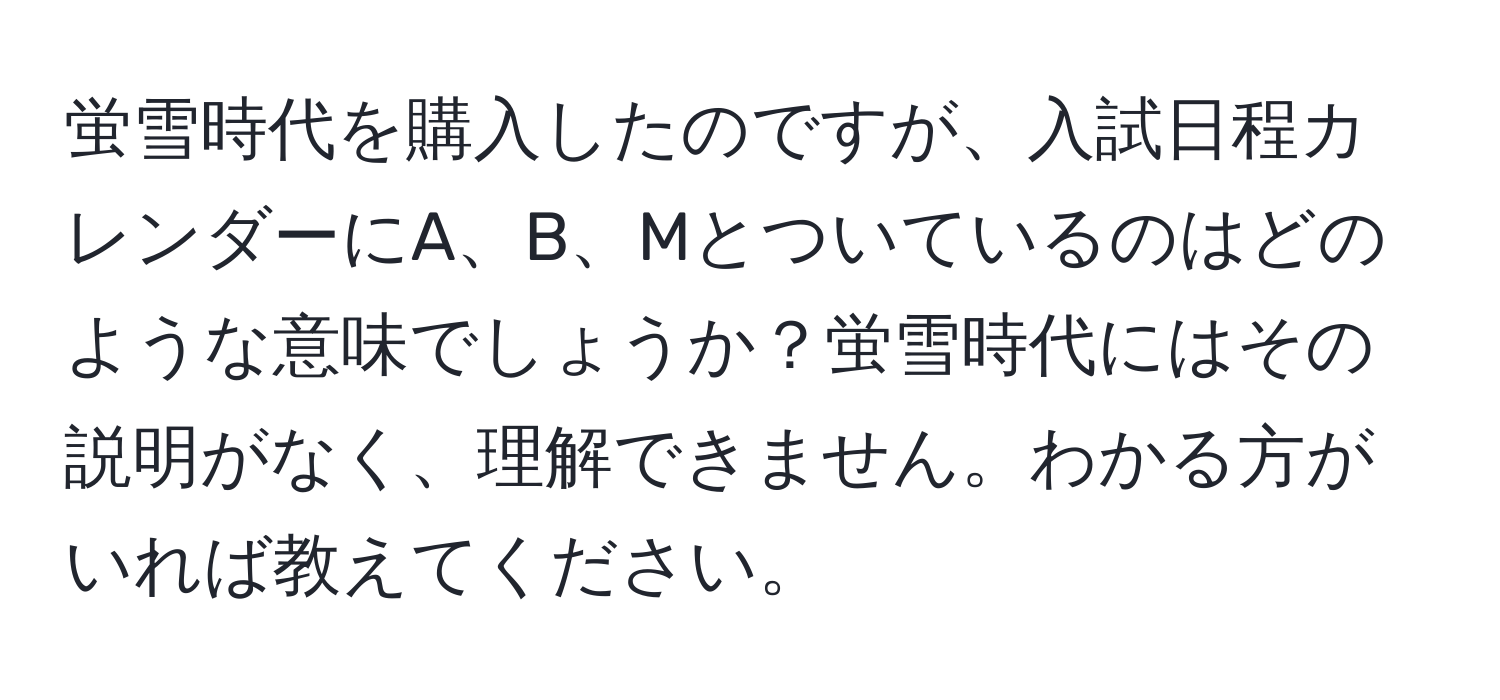 蛍雪時代を購入したのですが、入試日程カレンダーにA、B、Mとついているのはどのような意味でしょうか？蛍雪時代にはその説明がなく、理解できません。わかる方がいれば教えてください。