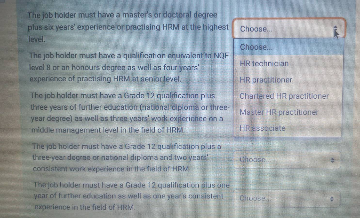 The job holder must have a master's or doctoral degree
plus six years ' experience or practising HRM at the highest Choose...
level.
Choose...
The job holder must have a qualification equivalent to NQF
HR technician
level 8 or an honours degree as well as four years '
experience of practising HRM at senior level. HR practitioner
The job holder must have a Grade 12 qualification plus Chartered HR practitioner
three years of further education (national diploma or three-
Master HR practitioner
year degree) as well as three years ' work experience on a
middle management level in the field of HRM. HR associate
The job holder must have a Grade 12 qualification plus a
three-year degree or national diploma and two years ' Choose...
consistent work experience in the field of HRM.
The job holder must have a Grade 12 qualification plus one
year of further education as well as one year's consistent Choose...
experience in the field of HRM.