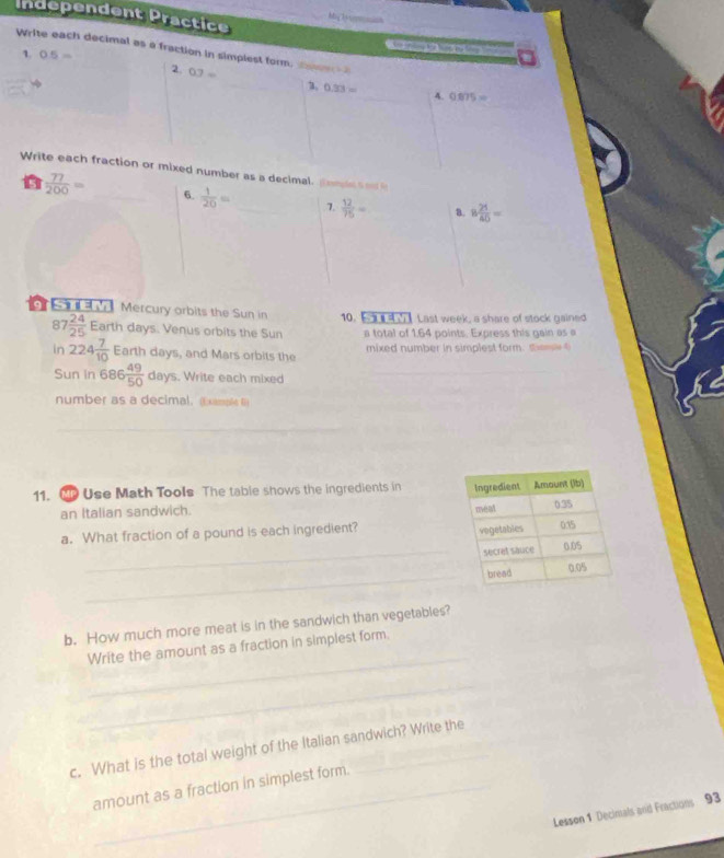 Independent Practice 
_ 
M 
Write each decimal as a fraction in simpiest form,sa 
1. 0.5=
2. 0.7=
0.33=
_4. 0875=
Write each fraction or mixed number as a decimal. oml 
a  77/200 = _6.  1/20 = _7.  12/75 = a. 8 21/40 =
Mercury orbits the Sun in 10. 【】 Last week, a share of stock gained 
87  24/25  Earth days. Venus orbits the Sun a total of 1.64 points. Express this gain as a 
in 224 7/10  Earth days, and Mars orbits the mixed number in simplest form. sm t 
Sun in 686 49/50 days. . Write each mixed 
_ 
number as a decimal. (Example f) 
_ 
_ 
11. MP Use Math Tools The table shows the ingredients in 
an Italian sandwich. 
a. What fraction of a pound is each ingredient? 
_ 
_ 
b. How much more meat is in the sandwich than vegetables? 
_ 
Write the amount as a fraction in simplest form. 
_ 
c. What is the total weight of the Italian sandwich? Write the 
amount as a fraction in simplest form. 
Lesson 1 Decinals and Fractions 93