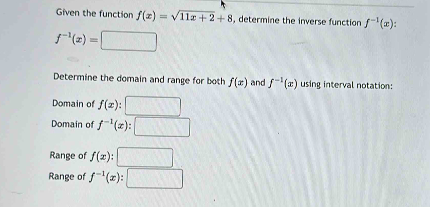 Given the function f(x)=sqrt(11x+2)+8 , determine the inverse function f^(-1)(x).
f^(-1)(x)=□
Determine the domain and range for both f(x) and f^(-1)(x) using interval notation: 
Domain of f(x) : 
Domain of f^(-1)(x). 
Range of f(x). 
Range of f^(-1)(x).