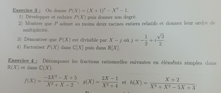 On donne P(X)=(X+1)^7-X^7-1. 
1) Développer et reduire P(X) puis donner son degré. 
2) Montrer que P admet au moins deux racines entiers relatifs et donner leur ordre de 
multiplicité. 
3) Démontrer que P(X) est divisible par X-j où j=- 1/2 +i sqrt(3)/2 . 
4) Factoriser P(X) dans C[X] puis dans R[X]. 
Exercice 4 : Décomposer les fractions rationnelles suivantes en éléments simples dans
R(X) et dans C(X).
f(X)= (-3X^2-X+5)/X^2+X-2 , g(X)= (2X-1)/X^2+4  et h(X)= (X+2)/X^3+X^2-5X+3 .