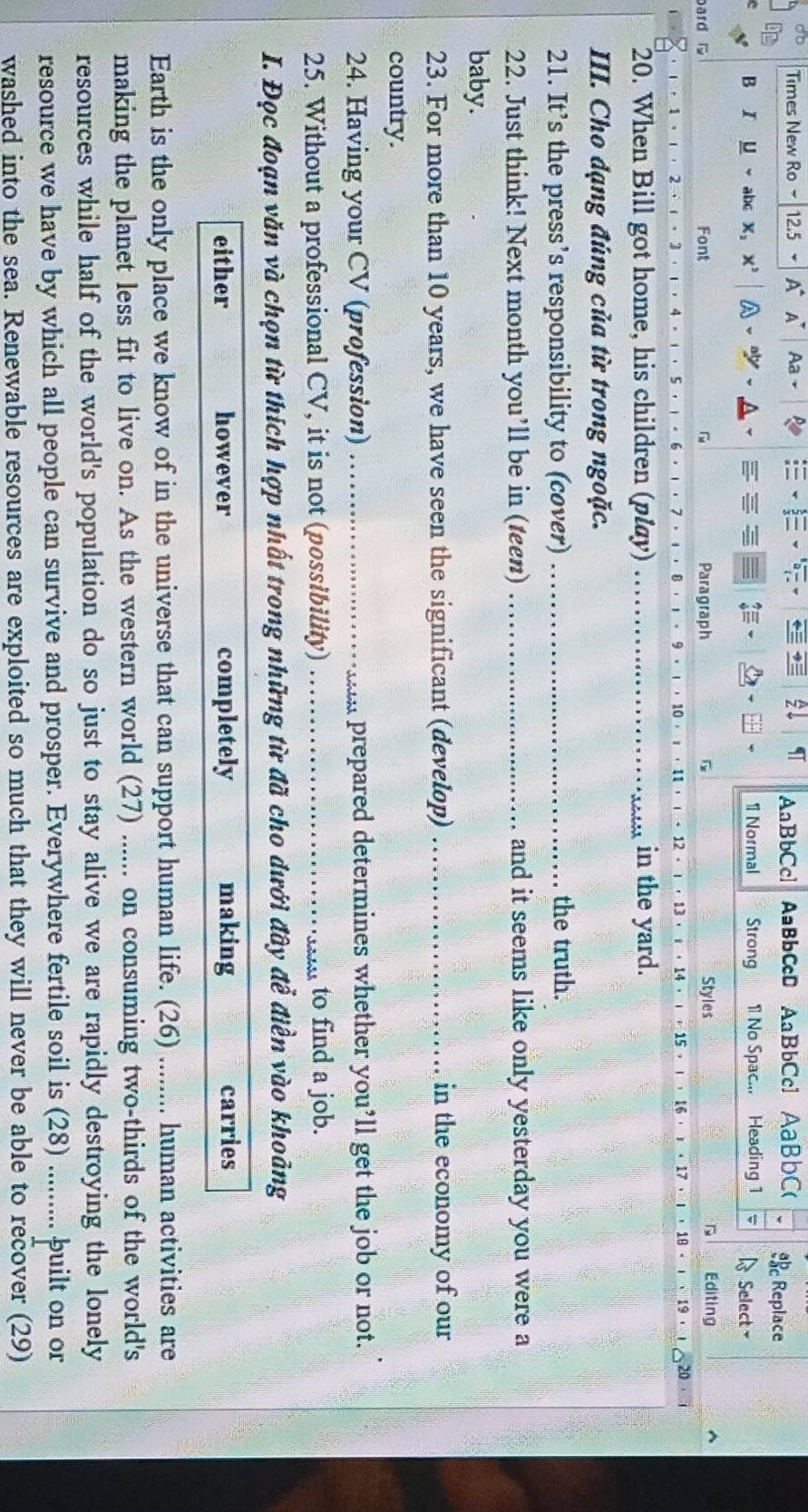 AaBbCcl
Times New Ro 12.5 * A A' Aa AaBbCcD AaBbCc1 AaBbC( s Replace
B I μ abc X; x' a ψ 1 Normal Strong 1 No Spac... Heading 1 4 Select 
ard Font Paragraph G Styles Editing
12 - · 13 ·
2 3 15 ，
20. When Bill got home, his children (play) _in the yard.
III. Cho đạng đúng của từ trong ngoặc.
21. It’s the press’s responsibility to (cover) _the truth.
22. Just think! Next month you’ll be in (teen) _and it seems like only yesterday you were a
baby.
23. For more than 10 years, we have seen the significant (develop) _in the economy of our
country.
24. Having your CV (profession) _ prepared determines whether you’ll get the job or not.
25. Without a professional CV, it is not (possibility) _to find a job.
I. Đọc đoạn văn và chọn từ thích hợp nhất trong những từ đã cho dưới đây đễ điền vào khoảng
either however completely making carries
Earth is the only place we know of in the universe that can support human life. (26) ........ human activities are
making the planet less fit to live on. As the western world (27) ...... on consuming two-thirds of the world's
resources while half of the world's population do so just to stay alive we are rapidly destroying the lonely
resource we have by which all people can survive and prosper. Everywhere fertile soil is (28) ......... built on or
washed into the sea. Renewable resources are exploited so much that they will never be able to recover (29)