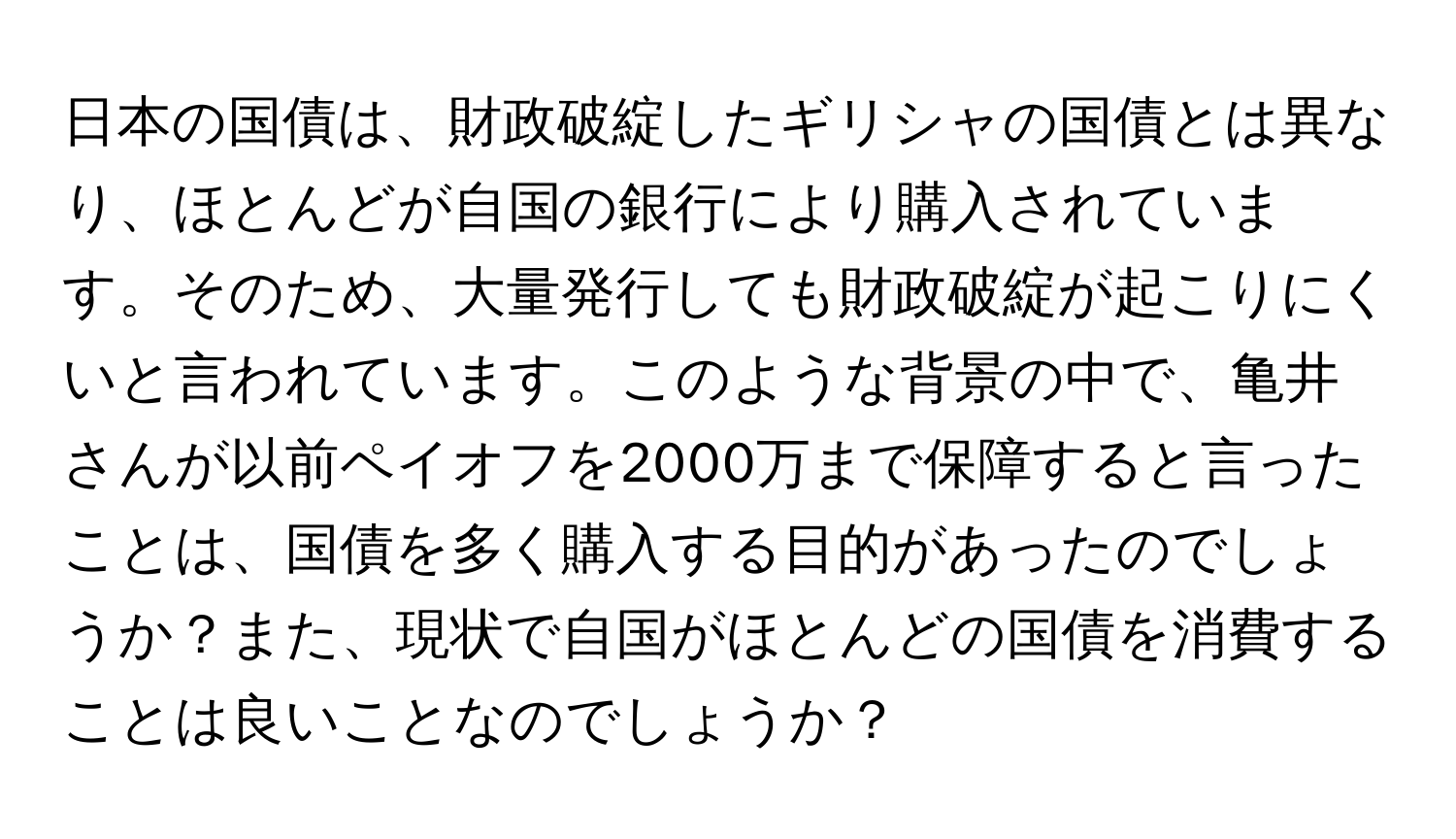 日本の国債は、財政破綻したギリシャの国債とは異なり、ほとんどが自国の銀行により購入されています。そのため、大量発行しても財政破綻が起こりにくいと言われています。このような背景の中で、亀井さんが以前ペイオフを2000万まで保障すると言ったことは、国債を多く購入する目的があったのでしょうか？また、現状で自国がほとんどの国債を消費することは良いことなのでしょうか？