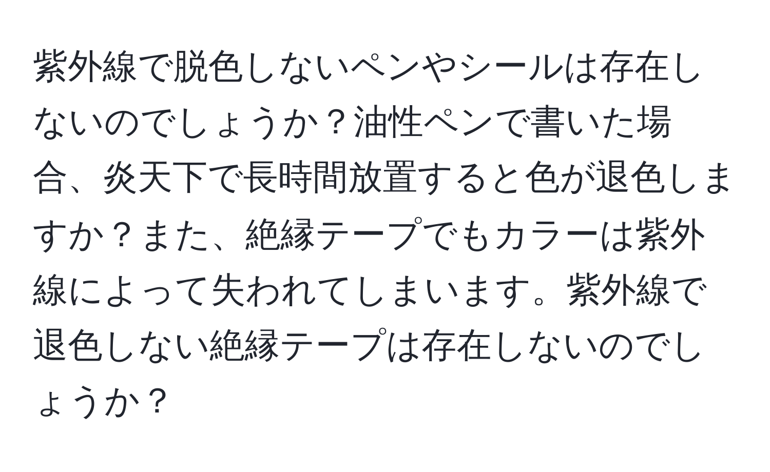 紫外線で脱色しないペンやシールは存在しないのでしょうか？油性ペンで書いた場合、炎天下で長時間放置すると色が退色しますか？また、絶縁テープでもカラーは紫外線によって失われてしまいます。紫外線で退色しない絶縁テープは存在しないのでしょうか？