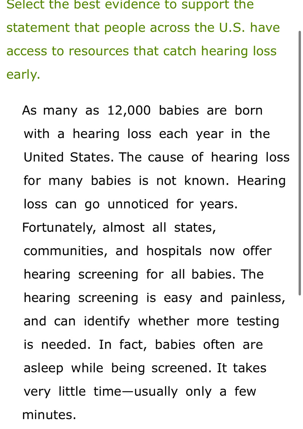 Select the best evidence to support the 
statement that people across the U.S. have 
access to resources that catch hearing loss 
early. 
As many as 12,000 babies are born 
with a hearing loss each year in the 
United States. The cause of hearing loss 
for many babies is not known. Hearing 
loss can go unnoticed for years. 
Fortunately, almost all states, 
communities, and hospitals now offer 
hearing screening for all babies. The 
hearing screening is easy and painless, 
and can identify whether more testing 
is needed. In fact, babies often are 
asleep while being screened. It takes 
very little time—usually only a few
minutes.