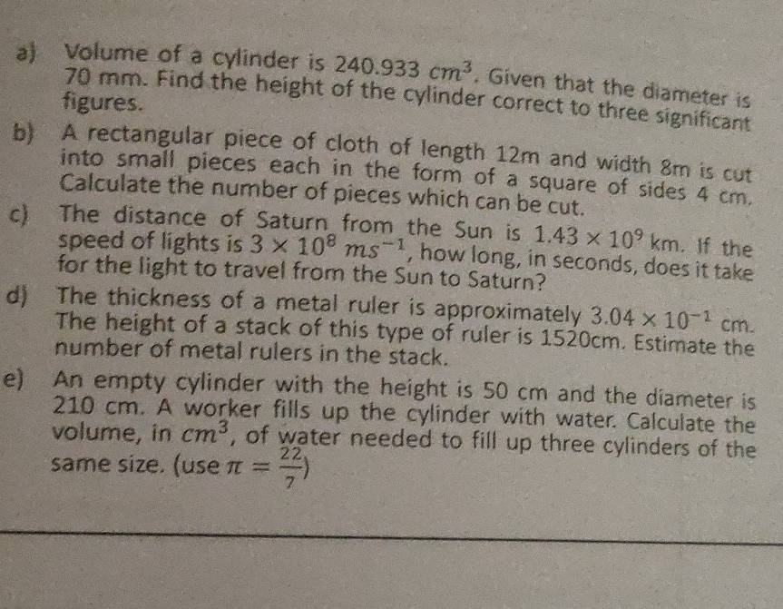 Volume of a cylinder is 240.933cm^3. Given that the diameter is
70 mm. Find the height of the cylinder correct to three significant 
figures. 
b) A rectangular piece of cloth of length 12m and width 8m is cut 
into small pieces each in the form of a square of sides 4 cm. 
Calculate the number of pieces which can be cut. 
c) The distance of Saturn from the Sun is 1.43* 10^9km. If the 
speed of lights is 3* 10^8ms^(-1) , how long, in seconds, does it take 
for the light to travel from the Sun to Saturn? 
d) The thickness of a metal ruler is approximately 3.04* 10^(-1)cm. 
The height of a stack of this type of ruler is 1520cm. Estimate the 
number of metal rulers in the stack. 
e) An empty cylinder with the height is 50 cm and the diameter is
210 cm. A worker fills up the cylinder with water. Calculate the 
volume, in cm^3 , of water needed to fill up three cylinders of the 
same size. (use π = 22/7 )