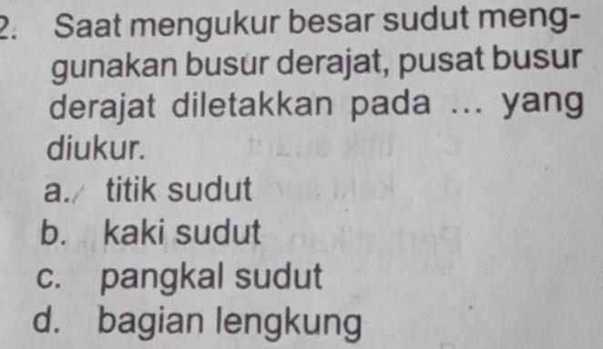 Saat mengukur besar sudut meng-
gunakan busur derajat, pusat busur
derajat diletakkan pada ... yang
diukur.
a./ titik sudut
b. kaki sudut
c. pangkal sudut
d. bagian lengkung