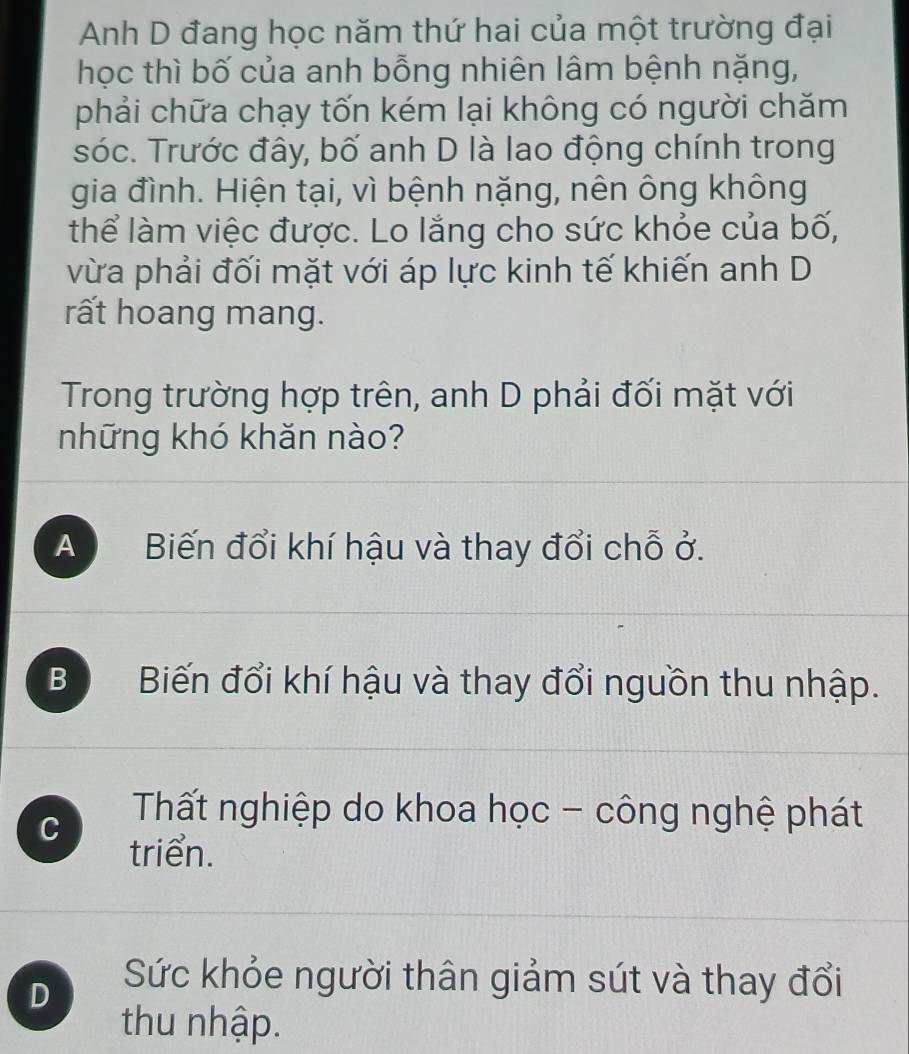 Anh D đang học năm thứ hai của một trường đại
học thì bố của anh bỗng nhiên lâm bệnh nặng,
phải chữa chạy tốn kém lại không có người chăm
sóc. Trước đây, bố anh D là lao động chính trong
gia đình. Hiện tại, vì bệnh nặng, nên ông không
thể làm việc được. Lo lắng cho sức khỏe của bố,
vừa phải đối mặt với áp lực kinh tế khiến anh D
rất hoang mang.
Trong trường hợp trên, anh D phải đối mặt với
những khó khăn nào?
A Biến đổi khí hậu và thay đổi chỗ ở.
B Biến đổi khí hậu và thay đổi nguồn thu nhập.
C Tất nghiệp do khoa học - công nghệ phát
triển.
D
Sức khỏe người thân giảm sút và thay đổi
thu nhập.