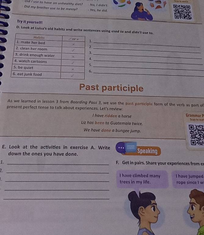 Did I use to have an unhealthy diet? No, I didn't 
Did my brother use to be messy? - Yes, he did. 
Try it yourself! 
D. Look at Luisa's old habits and write sentences using used to and didn't use to. 
. 
._ 
_ 
._ 
. 
._ 
_ 
Past participle 
As we learned in lesson 3 from Boording Poss 3, we use the past participle form of the verb as part of 
present perfect tense to talk about experiences. Let's review. 
I have ridden a horse Grammär P 
Scan to wat 
Liz has been to Guatemala twice 
We have done a bungee jump. 
E. Look at the activities in exercise A. Write Speaking 
down the ones you have done. 
1. _ F. Get in pairs. Share your experiences from ex 
2. 
_ 
_ 
I have climbed many I have jumped 
. 
trees in my life. rope since I w 
_ 
_