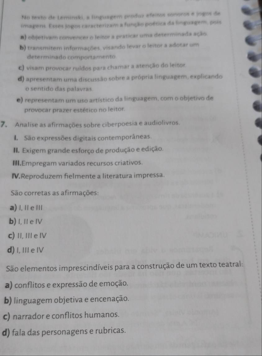 No texto de Leminski, a linguager produz efeitos sonoros é jogos de
imagens. Esses jogos caracterizam a função poética da linguagem, pois
#) objetivam convencer o leitor a praticar uma determinada ação.
b) transmitem informações, visando levar o leitor a adotar um
determinado comportamento
c) visam provocar ruídos para chamar a atenção do leitor.
d) apresentam uma discussão sobre a própria linguagem, explicando
o sentido das palavras.
e) representam um uso artístico da linguagem, com o objetivo de
provocar prazer estético no leitor.
7. Analise as afirmações sobre ciberpoesia e audiolivros.
ã São expressões digitais contemporâneas.
Exigem grande esforço de produção e edição.
III.Empregam variados recursos criativos.
IV.Reproduzem fielmente a literatura impressa.
São corretas as afirmações:
a) I, I e III
b) 1, 1 e IV
c) Ⅱ, I e Ⅳ
d) I, III e IV
São elementos imprescindíveis para a construção de um texto teatral:
a) conflitos e expressão de emoção.
b) linguagem objetiva e encenação.
c) narrador e conflitos humanos.
d) fala das personagens e rubricas.