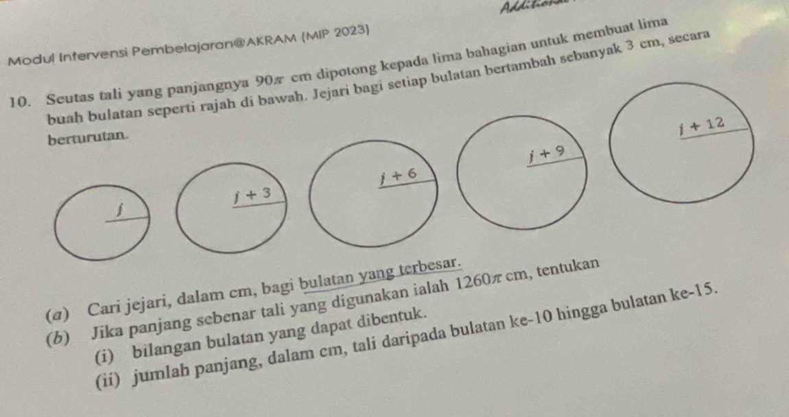 Additions
Modul Intervensi Pembelajaran@AKRAM (MIP 2023)
10. Scutas tali yang panjangnya 90π cm dipotong kepada lima bahagian untuk membuat lima
buah bulatan seperti rajah di bawah. Jejari bagi setiap bulatan bertambah sebanyak 3 cm, secara
berturutan.
(4) Cari jejari, dalam cm, bagi bulatan yang terbesar.
(b) Jika panjang sebenar tali yang digunakan ialah 1260πcm, tentukan
(ii) jumlah panjang, dalam cm, tali daripada bulatan ke-10 hingga bulatan ke-15.
(i) bilangan bulatan yang dapat dibentuk.