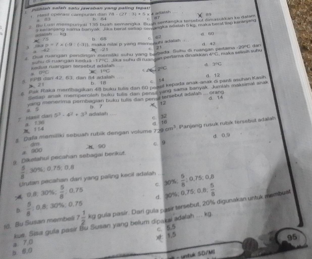 aibiah salah satu jawaban yang paling tepat!
1. Hasil operasi campuran dan 78-(27:3)+5* 4 adalah
89
B. 83 b 84
C. 87
2. Bu Lusi mempunyai 135 buah semangka. Buah semangka tersebut dimasukkan ke dalam
a 9 keranjang sama banyak. Jika berat setiap semangka adalah 5 kg, maka berat tiap keranjang
adalsh ... kg. d. 60
75 b. 68
c、 62
3. Jika p=7* (-9:(-3)) , maka nilai p yang memenuhi adalah d. 42
-42
-21
c. 21
4. Dua ruangan pendingin memiliki suhu yang barbeda. Suhu di ruangan pertama -20°C dan
suhu di ruangan keduâ -17°C Jika suhu di ruangan pertama dinaikkan 4°C , maka selisih suhu
kedua ruangan tersebut adalah
d. 3°C
B 0°C
1°C
C 2°C
5. FPB dari 42. 63, dan 84 adalah d. 12
> 21
b 18
c. 14
8. Pak Raka membagikan 48 buku tulis dan 60 pensil kepada anak-anak di panti asuhan Kasih.
Setlap anak memperoleh buku tulis dan pensil yang sama banyak. Jumlah maksimal anak
d. 14
yang menerima pembagian buku tulis dan pensil tersebut adalah ... orang.
12
a. 5
b. 7
7. Hasil dari 5^3· 4^2+3^3 adalah ....
a. 136 d. 16
114 c. 32
Dafa memiliki sebuah rubik dengan volume 729cm^3 , Panjang rusuk rubik tersebut adalah
d 0,9
dm. c. 9
1 90
a. 900
9 Diketahui pecahan sebagai berikut.
 5/8 ;30% ;0.75;0.8
Urutan pecahan dari yang paling kecil adalah
c. 30%;
0,8; 30%;  5/8 ; 0. 7 5  6/8 ;0.75;0.8
d. 30%; 0.75;0.8; 5/8 
D.  5/8 ;30% :30% :0.1 75
10. Bu Susan membeli 7 1/2  kg gula pasir. Dari gula pasir tersebut, 20% digunakan untuk membust
kue. Sisa gula pasir Bu Susan yang belum dipakai adalah ... kg
c. 5,5
95
a 7,0
b. 6,0 * 1.5
- untuk SD/MI