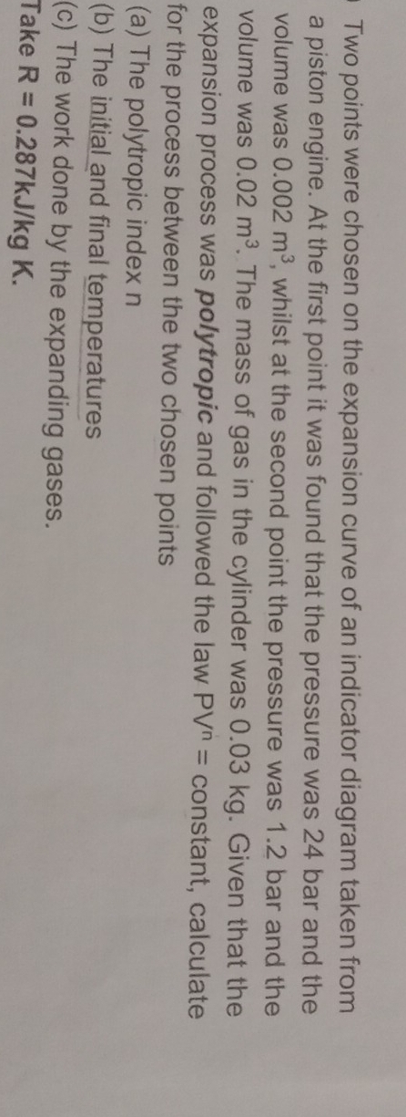 Two points were chosen on the expansion curve of an indicator diagram taken from 
a piston engine. At the first point it was found that the pressure was 24 bar and the 
volume was 0.002m^3 , whilst at the second point the pressure was 1.2 bar and the 
volume was 0.02m^3. The mass of gas in the cylinder was 0.03 kg. Given that the 
expansion process was polytropic and followed the law PV^n= constant, calculate 
for the process between the two chosen points 
(a) The polytropic index n 
(b) The initial and final temperatures 
(c) The work done by the expanding gases. 
Take R=0.287kJ/kgK.