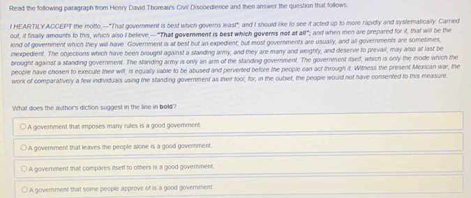 Read the following paragraph from Henry David Thoreau's Civil Disobedience and then answer the question that follows:
I HEARTILY ACCEPT the motto,—"That government is best which governs least"; and I should like to see it acted up to more rapidly and systematically. Carried
out, it finally amounts to this, which also I believe,—"That government is best which governs not at all"; and when men are prepared for it, that will be the
kind of government which they will have. Government is at best but an expedient; but most governments are usually, and all governments are sometimes,
inexpedient. The objections which have been brought against a standing army, and they are many and weighty, and deserve to prevail, may also at last be
brought against a standing government. The standing army is only an arm of the standing government. The government itself, which is only the mode which the
people have chosen to execute their will, is equally liable to be abused and perverted before the people can act through it. Witness the present Mexican war, the
work of comparatively a few individuals using the standing government as their tool; for, in the outset, the people would not have consented to this measure.
What does the author's diction suggest in the line in bolld?
A government that imposes many rules is a good government.
A government that leaves the people alone is a good government.
A government that compares itself to others is a good government.
A government that some people approve of is a good government