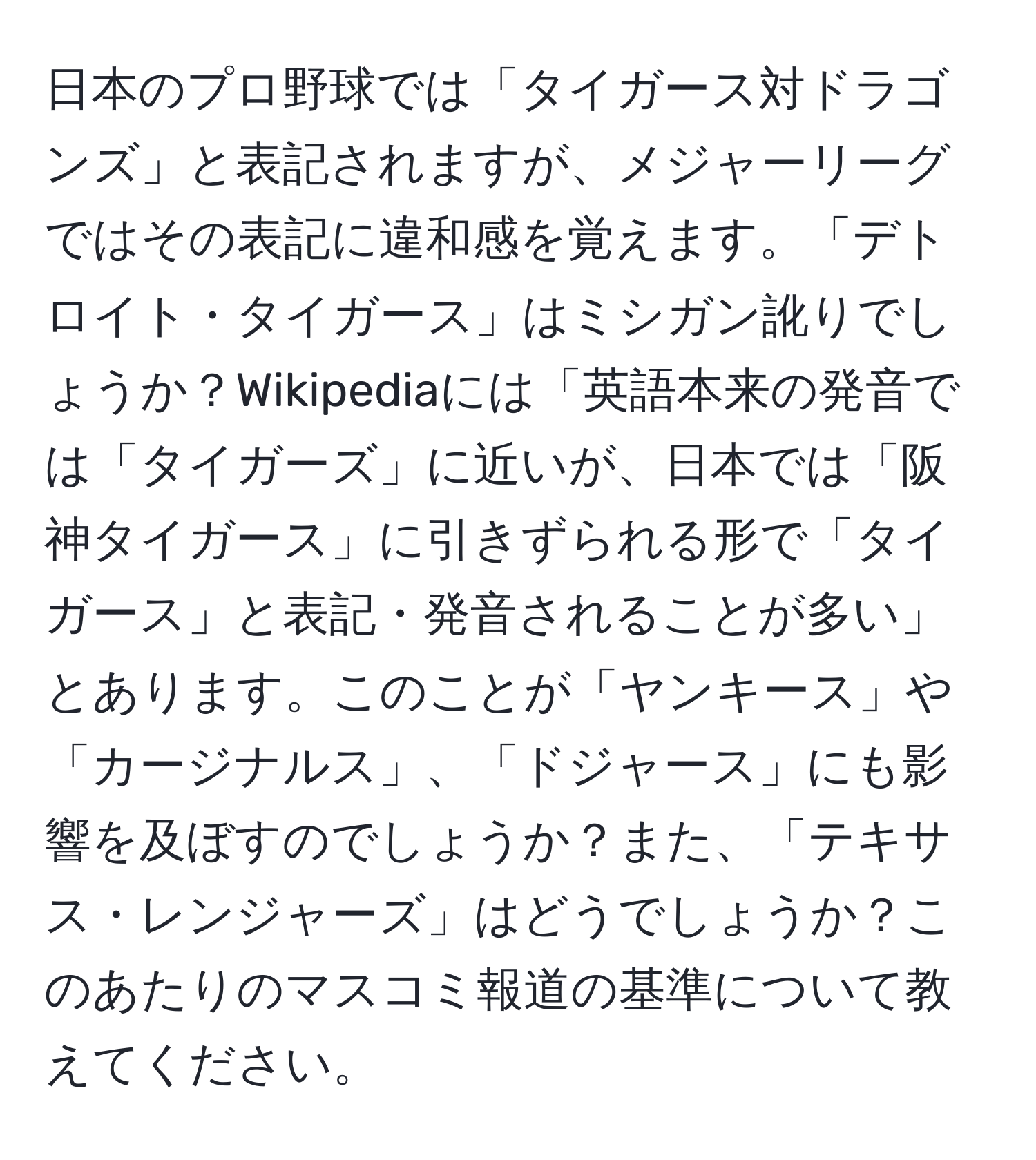 日本のプロ野球では「タイガース対ドラゴンズ」と表記されますが、メジャーリーグではその表記に違和感を覚えます。「デトロイト・タイガース」はミシガン訛りでしょうか？Wikipediaには「英語本来の発音では「タイガーズ」に近いが、日本では「阪神タイガース」に引きずられる形で「タイガース」と表記・発音されることが多い」とあります。このことが「ヤンキース」や「カージナルス」、「ドジャース」にも影響を及ぼすのでしょうか？また、「テキサス・レンジャーズ」はどうでしょうか？このあたりのマスコミ報道の基準について教えてください。