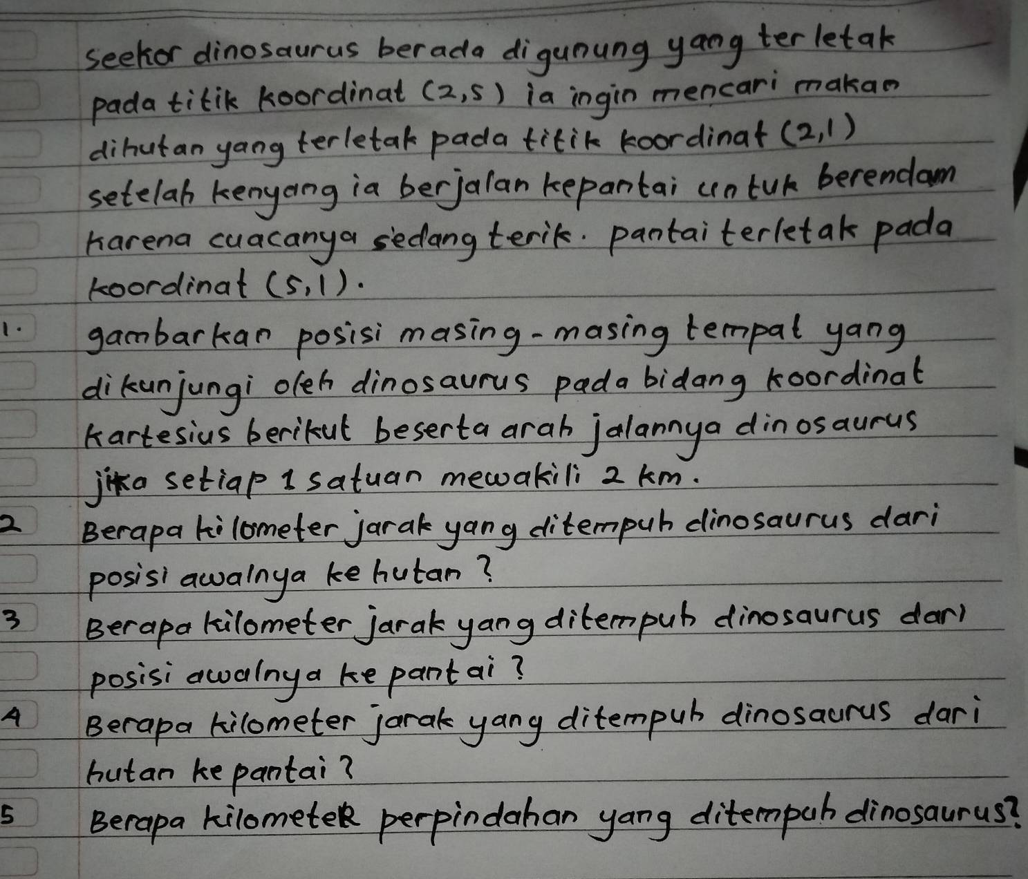 seekor dinosaurus ber ada digunung yang ter letak 
pada titik koordinat (2,5) ia ingin mencari makan 
dihutan yang terletak pada titik koordinat (2,1)
setelab kenyaing ia berjalan kepantai cntuk berendam 
harena cuacanya sedang terik. pantaiterletak pada 
koordinat (5,1). 
1. gambarkan posisimasing-masing tempal yang 
dikunjungi oeh dinosaurus pada bidang koordinat 
kartesius berikut beserta arah jalannya dinosaurus 
jika setiap 1 satuan mewakili 2 km. 
2 Berapa kilometer jarak yang ditempuh dinosaurus dari 
posisi awalnya ke hutan? 
3 
Berapa kilometer jarak yang ditempub dinosaurus dar) 
posisi awalnya ke pantai? 
A 
Berapa kilometer jarak yang ditempub dinosaurus dari 
hutan ke pantai? 
5 Berapa kilomete perpindahan yang ditempuh dinosaurus?