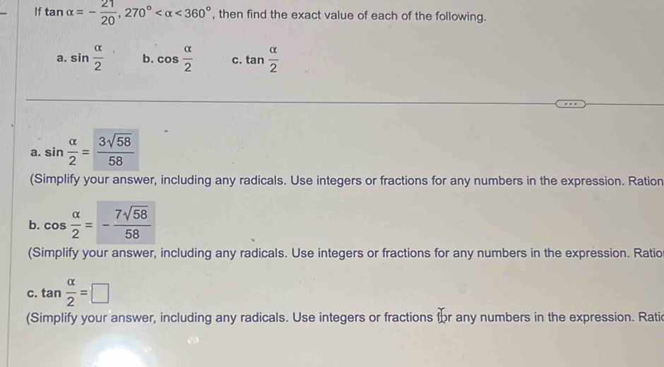 If tan alpha =- 21/20 , 270° <360° , then find the exact value of each of the following. 
a. sin  alpha /2  b. cos  alpha /2  C. tan  alpha /2 
a. sin  alpha /2 = 3sqrt(58)/58 
(Simplify your answer, including any radicals. Use integers or fractions for any numbers in the expression. Ration 
b. cos  alpha /2 =- 7sqrt(58)/58 
(Simplify your answer, including any radicals. Use integers or fractions for any numbers in the expression. Ratio 
C. tan  alpha /2 =□
(Simplify your answer, including any radicals. Use integers or fractions for any numbers in the expression. Ratic