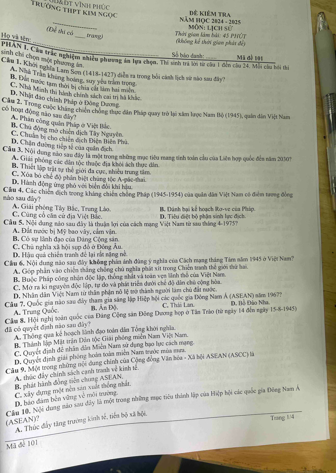 đt vĩnh phúc
trưỜNG THPT kIm Ngọc
Đẻ KIÉm tra
_
NăM HỌC 2024 - 2025
Môn: Lịch sử
(Đề thi có
Thời gian làm bài: 45 PHÚT
Họ và tên:
_trang) (không kể thời gian phát đề)
Số báo danh: Mã đề 101
PHẢN I. Câu trắc nghiệm nhiều phương án lựa chọn. Thí sinh trả lời từ câu 1 đến câu 24. Mỗi câu hỏi thí
sinh chi chọn một phương án.
Câu 1. Khởi nghĩa Lam Šơn (1418-1427) diễn ra trong bối cảnh lịch sử nào sau đây?
A. Nhà Trần khủng hoảng, suy yếu trầm trọng
B. Đất nước tạm thời bị chìa cắt làm hai miền.
C. Nhà Minh thi hành chính sách cai trị hà khắc.
D. Nhật đảo chính Pháp ở Đông Dương.
Câu 2. Trong cuộc kháng chiến chống thực dân Pháp quay trở lại xâm lược Nam Bộ (1945), quân dân Việt Nam
có hoạt động nào sau đây?
A. Phản công quân Pháp ở Việt Bắc.
B. Chủ động mở chiến dịch Tây Nguyên.
C. Chuẩn bị cho chiến dịch Điện Biên Phủ.
D. Chặn đường tiếp tế của quân địch.
Câu 3. Nội dung nào sau đây là một trong những mục tiêu mang tính toàn cầu của Liên hợp quốc đến năm 2030?
A. Giải phóng các dân tộc thuộc địa khỏi ách thực dân.
B. Thiết lập trật tự thể giới đa cực, nhiều trung tâm.
C. Xóa bỏ chế độ phân biệt chủng tộc A-pác-thai.
D. Hành động ứng phó với biến đổi khí hậu.
Câu 4. Các chiến dịch trong kháng chiến chống Pháp (1945-1954) của quân dân Việt Nam có điểm tương đồng
nào sau đây?
A. Giải phóng Tây Bắc, Trung Lào.  B. Đánh bại kế hoạch Rơ-ve của Pháp.
C. Cùng cổ căn cứ địa Việt Bắc. D. Tiêu diệt bộ phận sinh lực địch.
Câu 5. Nội dung nào sau đây là thuận lợi của cách mạng Việt Nam từ sau tháng 4-1975?
A. Đất nước bị Mỹ bao vây, cấm vận.
B. Có sự lãnh đạo của Đảng Cộng sản.
C. Chủ nghĩa xã hội sụp đồ ở Đông Âu.
D. Hậu quả chiến tranh đề lại rất nặng nề.
Câu 6. Nội dụng nào sau đây không phản ánh đúng ý nghĩa của Cách mạng tháng Tám năm 1945 ở Việt Nam?
A. Góp phần vào chiến thắng chống chủ nghĩa phát xít trong Chiến tranh thế giới thứ hai.
B. Buộc Pháp công nhận độc lập, thống nhất và toàn vẹn lãnh thổ của Việt Nam.
C. Mở ra ki nguyên độc lập, tự do và phát triển dưới chế độ dân chủ cộng hòa.
D. Nhân dân Việt Nam từ thân phận nô lệ trở thành người làm chủ đất nước.
Câu 7. Quốc gia nào sau đây tham gia sáng lập Hiệp hội các quốc gia Đông Nam Á (ASEAN) năm 1967?
A. Trung Quốc.  B. Ấn Độ. C. Thái Lan.
D. Bồ Đào Nha
Câu 8. Hội nghị toàn quốc của Đảng Cộng sản Đông Dương họp ở Tân Trào (từ ngày 14 đến ngày 15-8-1945)
đã có quyết định nào sau đây?
A. Thông qua kế hoạch lãnh đạo toàn dân Tổng khởi nghĩa.
B. Thành lập Mặt trận Dân tộc Giải phóng miền Nam Việt Nam.
C. Quyết định để nhân dân Miền Nam sử dụng bạo lực cách mạng.
D. Quyết định giải phóng hoàn toàn miền Nam trước mùa mưa.
Câu 9. Một trong những nội dung chính của Cộng đồng Văn hóa - Xã hội ASEAN (ASCC) là
A. thúc đầy chính sách cạnh tranh về kinh tế.
B. phát hành đồng tiền chung ASEAN.
C. xây dựng một nền sản xuất thống nhất.
D. bảo đảm bền vững về môi trường.
Câu 10. Nội dung nào sau đây là một trong những mục tiêu thành lập của Hiệp hội các quốc gia Đông Nam Á
(ASEAN)?
A. Thúc đầy tăng trưởng kinh tế, tiến bộ xã hội.
Trang 1/4
Mã đề 101