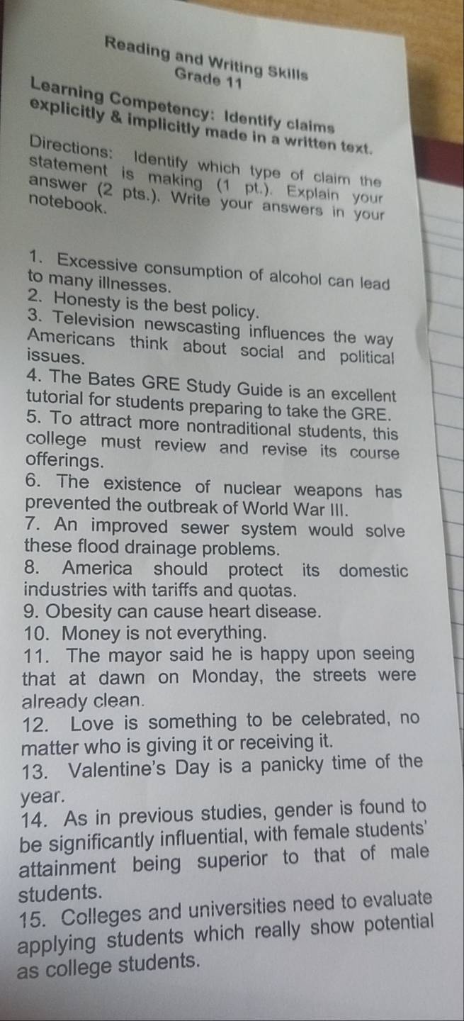 Reading and Writing Skills 
Grade 11 
Learning Competency: Identify claims 
explicitly & implicitly made in a written text. 
Directions: Identify which type of claim the 
statement is making (1 pt.). Explain your 
answer (2 pts.). Write your answers in your 
notebook. 
1. Excessive consumption of alcohol can lead 
to many illnesses. 
2. Honesty is the best policy. 
3. Television newscasting influences the way 
Americans think about social and political 
issues. 
4. The Bates GRE Study Guide is an excellent 
tutorial for students preparing to take the GRE. 
5. To attract more nontraditional students, this 
college must review and revise its course 
offerings. 
6. The existence of nuclear weapons has 
prevented the outbreak of World War III. 
7. An improved sewer system would solve 
these flood drainage problems. 
8. America should protect its domestic 
industries with tariffs and quotas. 
9. Obesity can cause heart disease. 
10. Money is not everything. 
11. The mayor said he is happy upon seeing 
that at dawn on Monday, the streets were 
already clean. 
12. Love is something to be celebrated, no 
matter who is giving it or receiving it. 
13. Valentine's Day is a panicky time of the 
year. 
14. As in previous studies, gender is found to 
be significantly influential, with female students' 
attainment being superior to that of male 
students. 
15. Colleges and universities need to evaluate 
applying students which really show potential 
as college students.