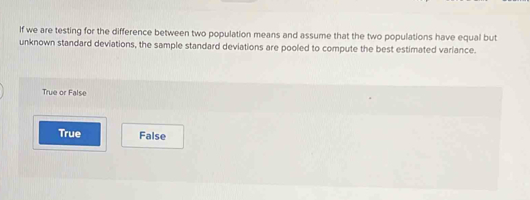 If we are testing for the difference between two population means and assume that the two populations have equal but
unknown standard deviations, the sample standard deviations are pooled to compute the best estimated variance.
True or False
True False