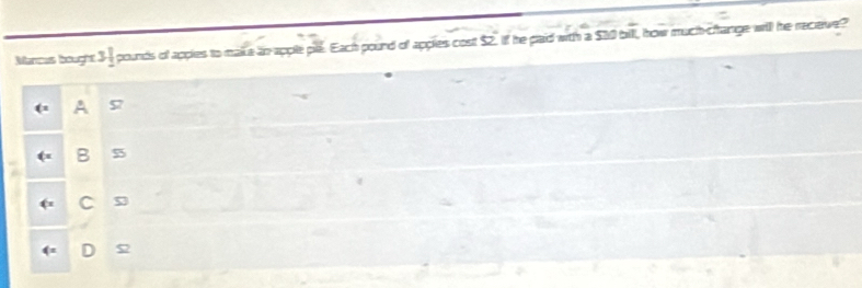 Mancus bought 31 pounds of apples to make in apple ple. Each pound of applies cost $2. if he paid with a $10 bill, how much-change will he recieve?
A
B 55
C s
D 5