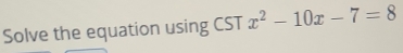 Solve the equation using CST x^2-10x-7=8