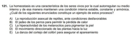 La homeostasis es una característica de los seres vivos por la cual autorregulan su medio
interno y de esa manera mantienen una condición interna estable, constante y armónica.
¿Cuál de los siguientes enunciados constituye un ejemplo de estos procesos?
A) La reproducción asexual de reptiles, ante condiciones desfavorables
B) El jadeo de los perros para permitir la pérdida de calor
C) La hiperactividad de los melanocitos para pigmentar la piel
D) El movimiento direccionado de las plantas hacia la luz
E) La danza del cortejo del colibrí para asegurar el apareamiento