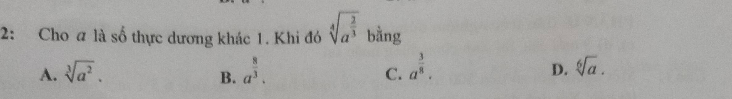 sqrt[4](a^(frac 2)3)
2: Cho a là 6 thực dương khác 1. Khi đó bằng
A. sqrt[3](a^2). a^(frac 8)3. a^(frac 3)8. 
B.
C.
D. sqrt[6](a).