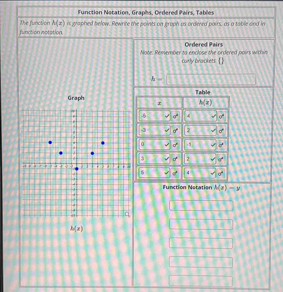 Function Notation, Graphs, Ordered Pairs, Tables
The function h(x) is graphed below. Rewrite the points on graph as ordered pairs, as a table and in
function notation.
Ordered Pairs
Note: Remember to enclose the ordered pairs within
curly brackets 
h=□
Graph
Function Notation h(x)=y
□ □ □ □ □ □
h(x)
14^
B_1 9,3-4