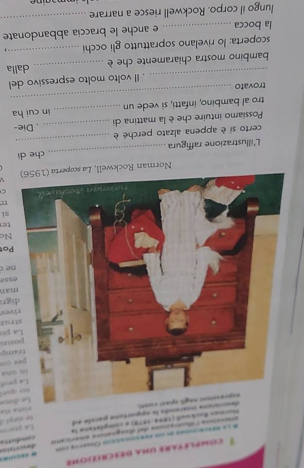 completars una descrizione 
E la descacionas en un pes socrcios Ceneria cst 
sisna liotaione del dimegnatore américams deserizion 
Rorman Rockweill (1894-1978) é cimpletone la co nd e t ta 
ione insérends le apportune parole ed Ea piscón 
viata sía 
ti. te sle gá d 
Le dime 
no quel 
La prof 
Enosa 
per co 
tramp 
posizi 
La pi 
struz 
rives 
digr 
màn 
esse 
ne c 
Pot 
Nc 
te 
si 
C 
Norman Rockwel 
_ 
L'illustrazione raffigura _che di 
certo si è appena alzato perché è 
Possiamo intuire che è la mattina di _. Die- 
tro al bambino, infatti, si vede un _in cui ha 
trovato 
_ 
_ 
Il volto molto espressivo del 
bambino mostra chiaramente che è _dalla 
scoperta: lo rivelano soprattutto gli occhi_ 
la bocca _e anche le braccia abbandonate 
lungo il corpo. Rockwell riesce a narrare_