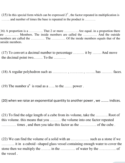 (15) In this special form which can be expressed 2^3 , the factor repeated in multiplication is 
_and number of times the base is repeated in the product is_ 
(16) A proportion is a _. That 2 or more _Are equal. in a proportion there 
are _Members. The inside members are called the _And the outside 
members are called the _The _Of the inside members equals that of the 
butside members. 
(17) To convert a decimal number to percentage _it by _And move 
the decimal point two.. . To the 
(18) A regular polyhedron such as _has _faces. 
(19) The number a° is read as a … to the …… power . 
(20) when we raise an exponential quantity to another power , we_ indices. 
(21) To find the edge length of a cube from its volume, take the _Root of 
this volume. this means that you _the volume into one factor repeated 
_times , and then you take this factor as the _of the cube . 
(22) We can find the volume of a solid with an _such as a stone if we 
_it in a cuboid -shaped glass vessel containing enough water to cover the 
stone then we multiply the_ in the _of water by the _of 
the vessel .