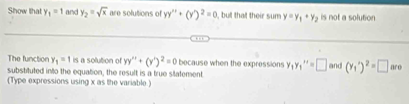 Show that y_1=1 and y_2=sqrt(x) are solutions of yy''+(y')^2=0 , but that their sum y=y_1+y_2 is not a solution 
The function y_1=1 is a solution of yy''+(y')^2=0 because when the expressions y_1y_1''=□ and (y_1')^2=□ are
substituted into the equation, the result is a true statement 
(Type expressions using x as the variable.)