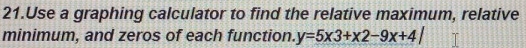 Use a graphing calculator to find the relative maximum, relative 
minimum, and zeros of each function. y=5* 3+* 2-9x+4|