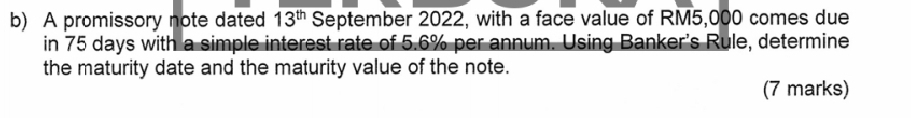 A promissory note dated 13^(th) September 2022, with a face value of RM5,000 comes due 
in 75 days with a simple interest rate of 5.6% per annum. Using Banker's Rule, determine 
the maturity date and the maturity value of the note. 
(7 marks)