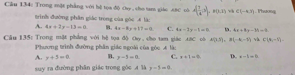 Trong mặt phẳng với hệ tọa độ Oxy, cho tam giác ABC có A( 7/4 ;3), B(1;2) và C(-4;3). Phương
trình đường phân giác trong của góc A là:
A. 4x+2y-13=0. B. 4x-8y+17=0. C. 4x-2y-1=0. D. 4x+8y-31=0. 
Câu 135: Trong mặt phẳng với hệ tọa độ Oxy, cho tam giác ABC có A(1;5), B(-4;-5) và C(4;-1). 
Phương trình đường phân giác ngoài của góc A là:
A. y+5=0. B. y-5=0. C. x+1=0. D. x-1=0. 
suy ra đường phân giác trong góc A là y-5=0.